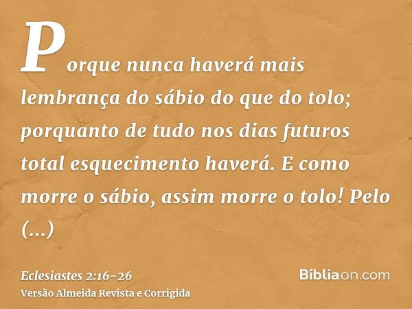 Porque nunca haverá mais lembrança do sábio do que do tolo; porquanto de tudo nos dias futuros total esquecimento haverá. E como morre o sábio, assim morre o to