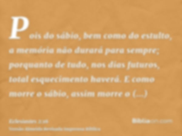 Pois do sábio, bem como do estulto, a memória não durará para sempre; porquanto de tudo, nos dias futuros, total esquecimento haverá. E como morre o sábio, assi