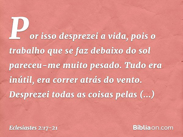 Por isso desprezei a vida, pois o trabalho que se faz debaixo do sol pareceu-me muito pesado. Tudo era inútil, era correr atrás do vento. Desprezei todas as coi