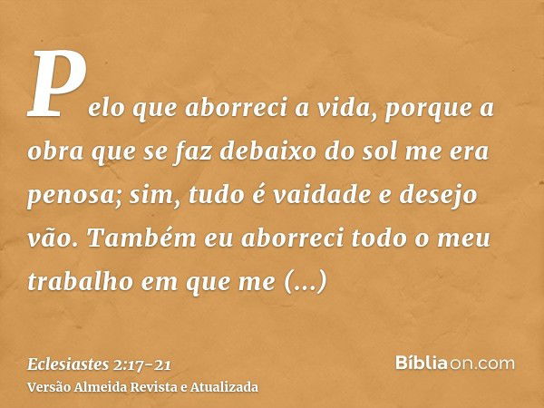 Pelo que aborreci a vida, porque a obra que se faz debaixo do sol me era penosa; sim, tudo é vaidade e desejo vão.Também eu aborreci todo o meu trabalho em que 