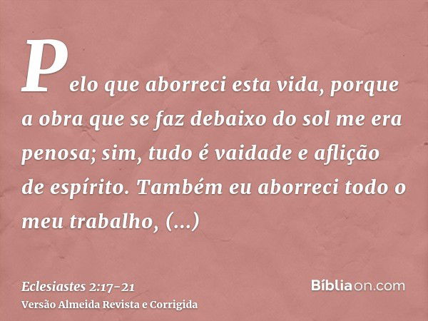 Pelo que aborreci esta vida, porque a obra que se faz debaixo do sol me era penosa; sim, tudo é vaidade e aflição de espírito.Também eu aborreci todo o meu trab