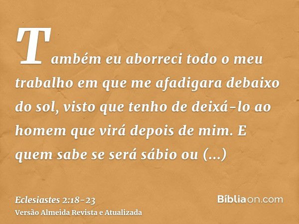 Também eu aborreci todo o meu trabalho em que me afadigara debaixo do sol, visto que tenho de deixá-lo ao homem que virá depois de mim.E quem sabe se será sábio