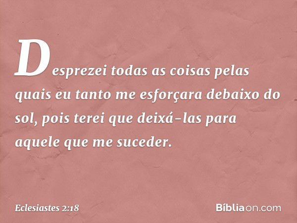 Desprezei todas as coisas pelas quais eu tanto me esforçara debaixo do sol, pois terei que deixá-las para aquele que me suceder. -- Eclesiastes 2:18