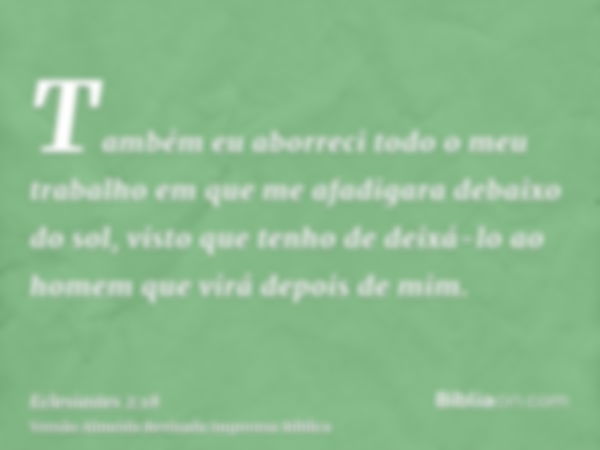 Também eu aborreci todo o meu trabalho em que me afadigara debaixo do sol, visto que tenho de deixá-lo ao homem que virá depois de mim.