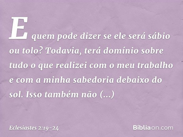 E quem pode dizer se ele será sábio ou tolo? Todavia, terá domínio sobre tudo o que realizei com o meu trabalho e com a minha sabedoria debaixo do sol. Isso tam