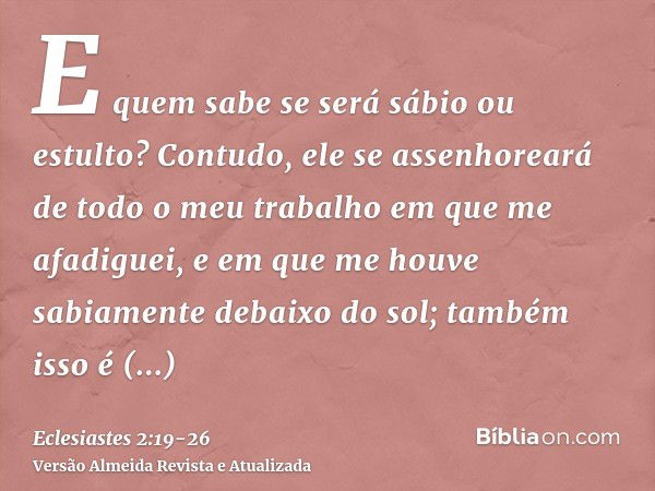 E quem sabe se será sábio ou estulto? Contudo, ele se assenhoreará de todo o meu trabalho em que me afadiguei, e em que me houve sabiamente debaixo do sol; tamb