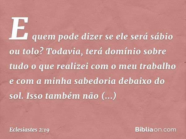 E quem pode dizer se ele será sábio ou tolo? Todavia, terá domínio sobre tudo o que realizei com o meu trabalho e com a minha sabedoria debaixo do sol. Isso tam