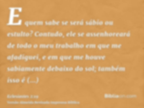 E quem sabe se será sábio ou estulto? Contudo, ele se assenhoreará de todo o meu trabalho em que me afadiguei, e em que me houve sabiamente debaixo do sol; tamb