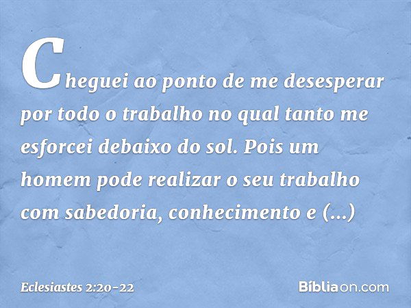 Cheguei ao ponto de me desesperar por todo o trabalho no qual tanto me esforcei debaixo do sol. Pois um homem pode realizar o seu traba­lho com sabedoria, conhe