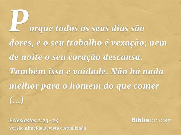 Porque todos os seus dias são dores, e o seu trabalho é vexação; nem de noite o seu coração descansa. Também isso é vaidade.Não há nada melhor para o homem do q