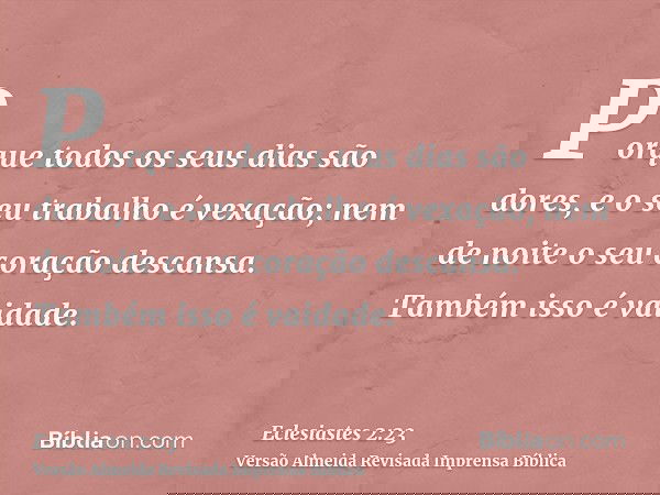 Porque todos os seus dias são dores, e o seu trabalho é vexação; nem de noite o seu coração descansa. Também isso é vaidade.