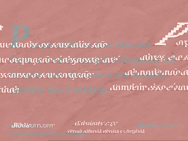 Porque todos os seus dias são dores, e a sua ocupação é desgosto; até de noite não descansa o seu coração; também isso é vaidade.