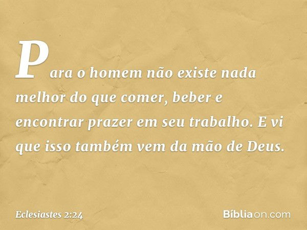 Para o homem não existe nada melhor do que comer, beber e encontrar prazer em seu trabalho. E vi que isso também vem da mão de Deus. -- Eclesiastes 2:24