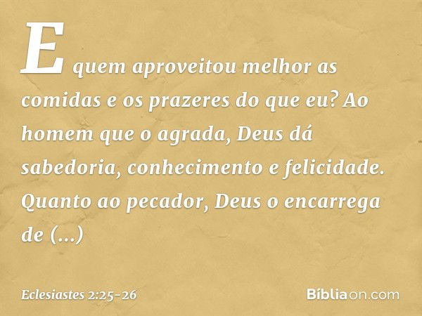 E quem aproveitou melhor as comidas e os prazeres do que eu? Ao homem que o agrada, Deus dá sabedoria, conhe­cimento e felicidade. Quanto ao pecador, Deus o enc