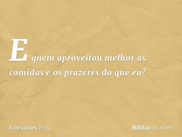 E quem aproveitou melhor as comidas e os prazeres do que eu? -- Eclesiastes 2:25