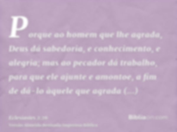 Porque ao homem que lhe agrada, Deus dá sabedoria, e conhecimento, e alegria; mas ao pecador dá trabalho, para que ele ajunte e amontoe, a fim de dá-lo àquele q