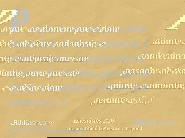 Porque ao homem que é bom diante dele, dá Deus sabedoria, e conhecimento, e alegria; mas ao pecador dá trabalho, para que ele ajunte, e amontoe, e o dê ao bom p
