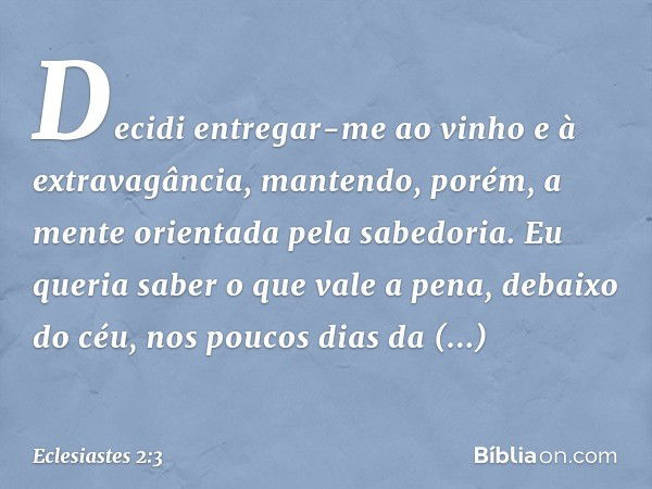 Decidi entregar-me ao vinho e à extrava­gância, mantendo, porém, a mente orientada pela sabedoria. Eu queria saber o que vale a pena, debaixo do céu, nos poucos