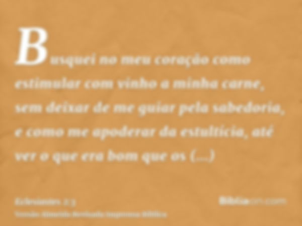 Busquei no meu coração como estimular com vinho a minha carne, sem deixar de me guiar pela sabedoria, e como me apoderar da estultícia, até ver o que era bom qu