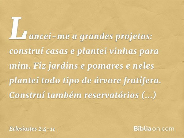 Lancei-me a grandes projetos: construí casas e plantei vinhas para mim. Fiz jardins e pomares e neles plantei todo tipo de árvore frutífera. Construí também res