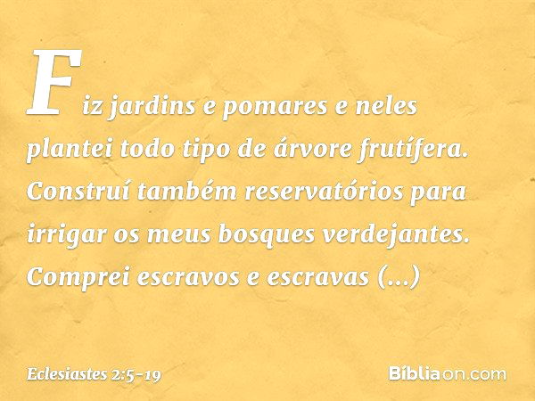 Fiz jardins e pomares e neles plantei todo tipo de árvore frutífera. Construí também reservatórios para irrigar os meus bosques verdejantes. Com­prei escravos e
