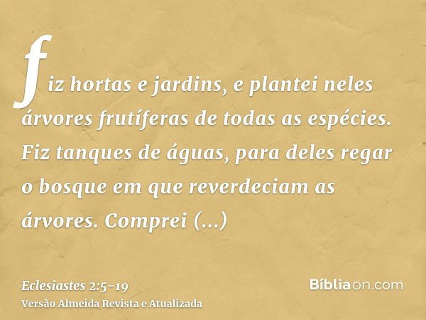 fiz hortas e jardins, e plantei neles árvores frutíferas de todas as espécies.Fiz tanques de águas, para deles regar o bosque em que reverdeciam as árvores.Comp