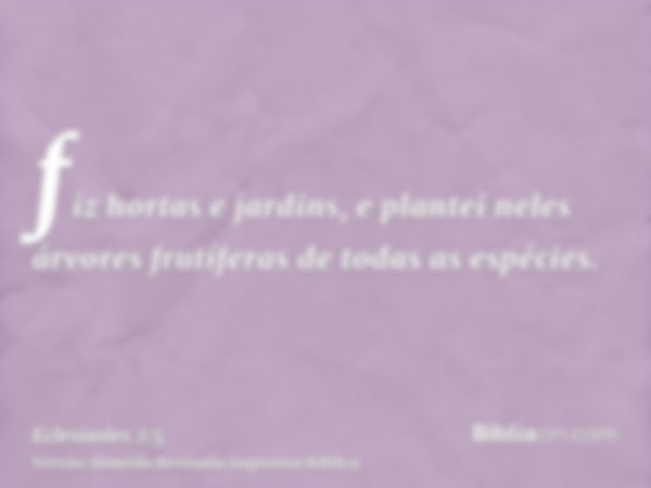 fiz hortas e jardins, e plantei neles árvores frutíferas de todas as espécies.