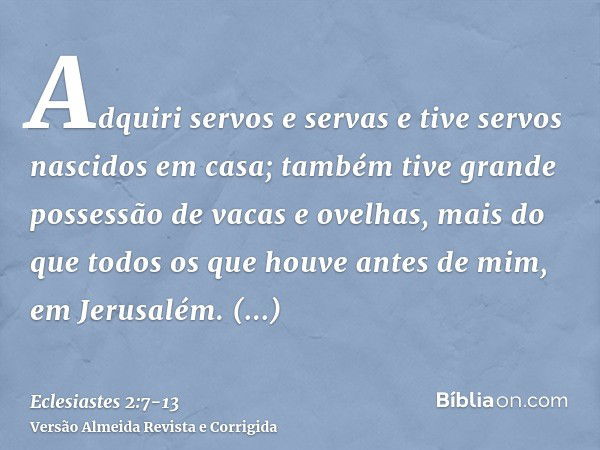 Adquiri servos e servas e tive servos nascidos em casa; também tive grande possessão de vacas e ovelhas, mais do que todos os que houve antes de mim, em Jerusal