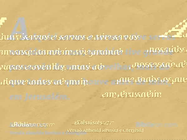 Adquiri servos e servas e tive servos nascidos em casa; também tive grande possessão de vacas e ovelhas, mais do que todos os que houve antes de mim, em Jerusal