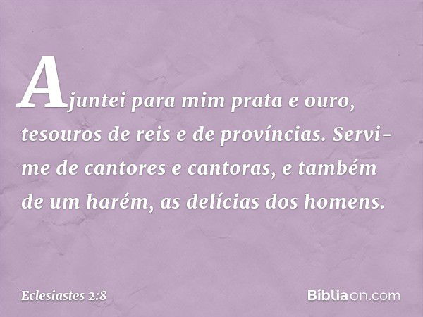 Ajun­tei para mim prata e ouro, tesouros de reis e de províncias. Servi-me de cantores e cantoras, e também de um harém, as delícias dos homens. -- Eclesiastes 