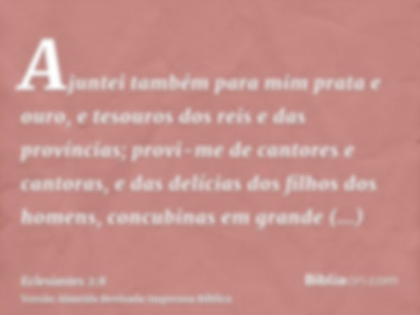 Ajuntei também para mim prata e ouro, e tesouros dos reis e das províncias; provi-me de cantores e cantoras, e das delícias dos filhos dos homens, concubinas em