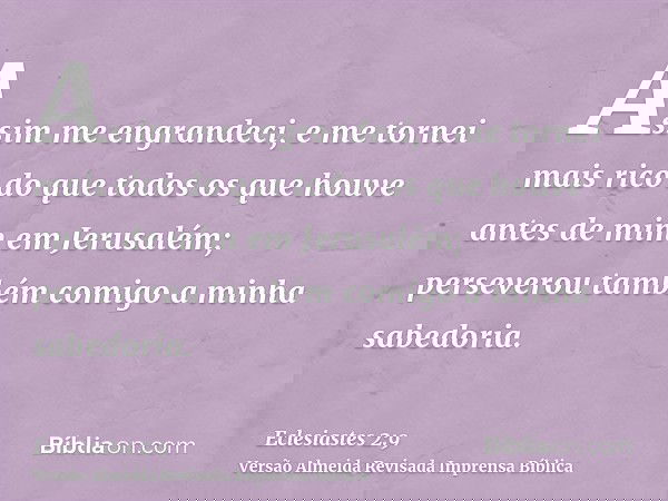 Assim me engrandeci, e me tornei mais rico do que todos os que houve antes de mim em Jerusalém; perseverou também comigo a minha sabedoria.
