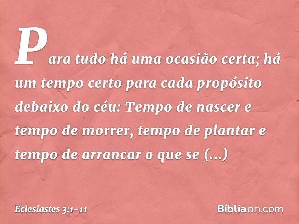 Para tudo há uma ocasião certa;
há um tempo certo para cada propósito
debaixo do céu: Tempo de nascer e tempo de morrer,
tempo de plantar
e tempo de arrancar o 