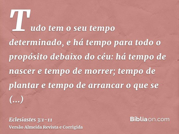 Tudo tem o seu tempo determinado, e há tempo para todo o propósito debaixo do céu:há tempo de nascer e tempo de morrer; tempo de plantar e tempo de arrancar o q