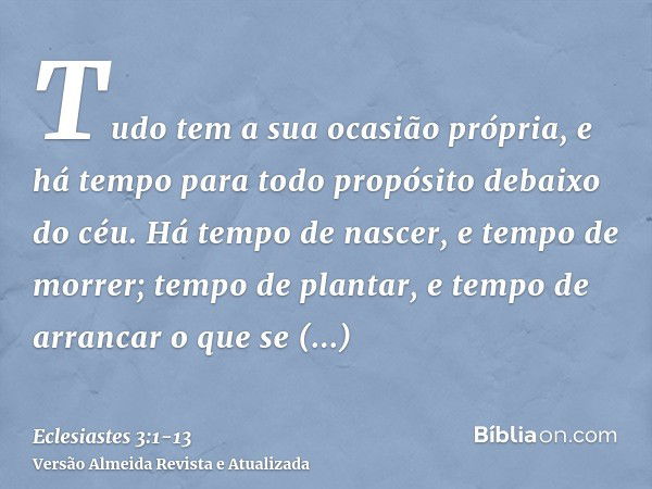 Tudo tem a sua ocasião própria, e há tempo para todo propósito debaixo do céu.Há tempo de nascer, e tempo de morrer; tempo de plantar, e tempo de arrancar o que