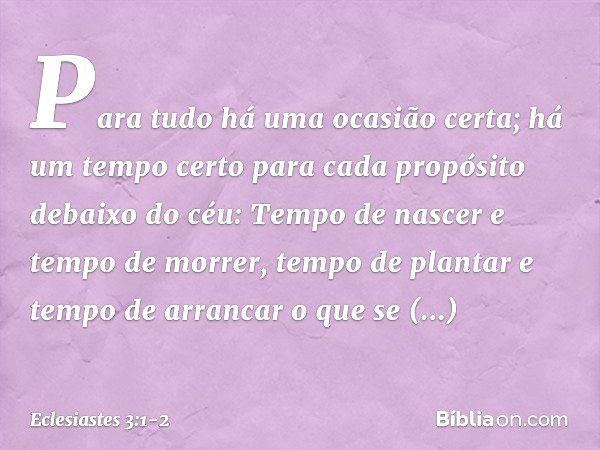 Para tudo há uma ocasião certa;
há um tempo certo para cada propósito
debaixo do céu: Tempo de nascer e tempo de morrer,
tempo de plantar
e tempo de arrancar o 