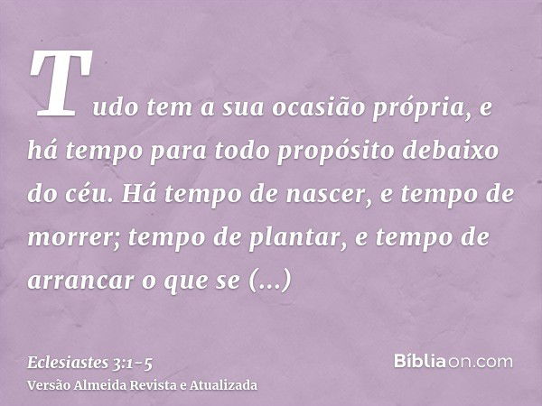 Tudo tem a sua ocasião própria, e há tempo para todo propósito debaixo do céu.Há tempo de nascer, e tempo de morrer; tempo de plantar, e tempo de arrancar o que