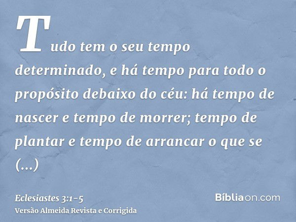 Tudo tem o seu tempo determinado, e há tempo para todo o propósito debaixo do céu:há tempo de nascer e tempo de morrer; tempo de plantar e tempo de arrancar o q