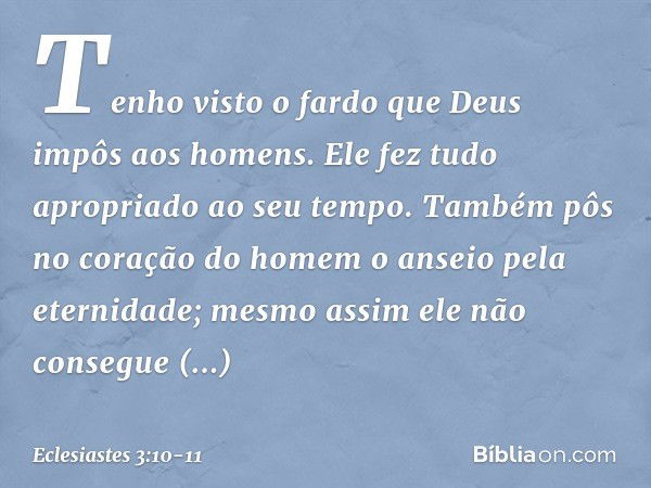 Tenho visto o fardo que Deus impôs aos homens. Ele fez tudo apropriado ao seu tempo. Também pôs no coração do homem o anseio pela eternidade; mesmo assim ele nã