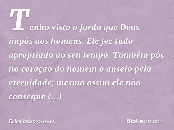 Tenho visto o fardo que Deus impôs aos homens. Ele fez tudo apropriado ao seu tempo. Também pôs no coração do homem o anseio pela eternidade; mesmo assim ele nã