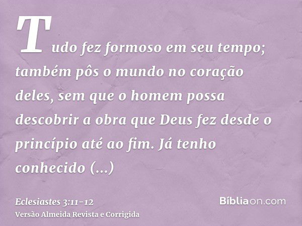 Tudo fez formoso em seu tempo; também pôs o mundo no coração deles, sem que o homem possa descobrir a obra que Deus fez desde o princípio até ao fim.Já tenho co