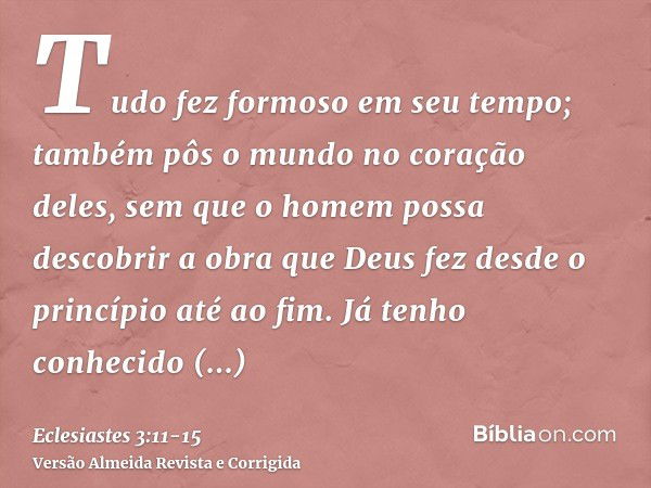 Tudo fez formoso em seu tempo; também pôs o mundo no coração deles, sem que o homem possa descobrir a obra que Deus fez desde o princípio até ao fim.Já tenho co