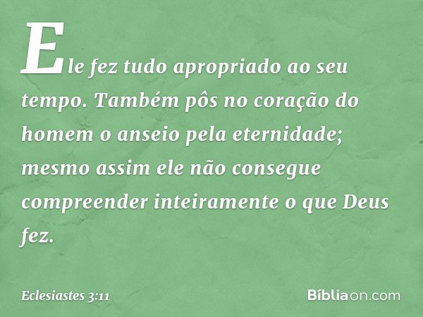 Ele fez tudo apropriado ao seu tempo. Também pôs no coração do homem o anseio pela eternidade; mesmo assim ele não consegue compreender inteiramente o que Deus 