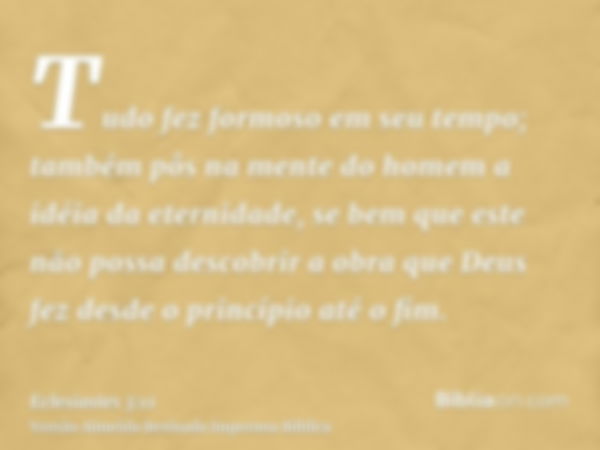 Tudo fez formoso em seu tempo; também pôs na mente do homem a idéia da eternidade, se bem que este não possa descobrir a obra que Deus fez desde o princípio até