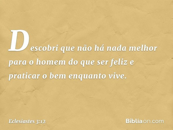 Descobri que não há nada melhor para o homem do que ser feliz e praticar o bem enquan­to vive. -- Eclesiastes 3:12