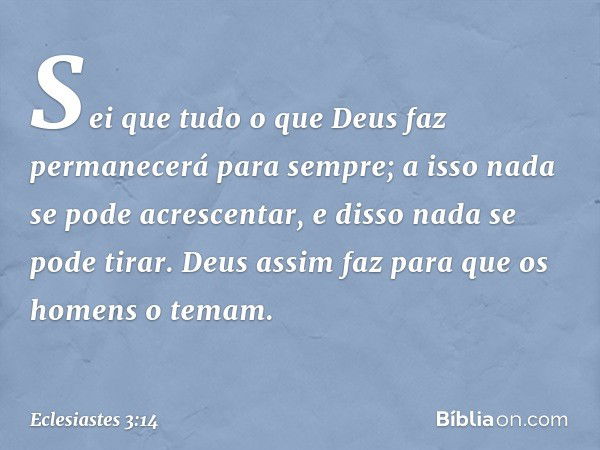 Sei que tudo o que Deus faz permanecerá para sempre; a isso nada se pode acrescentar, e disso nada se pode tirar. Deus assim faz para que os homens o temam. -- 