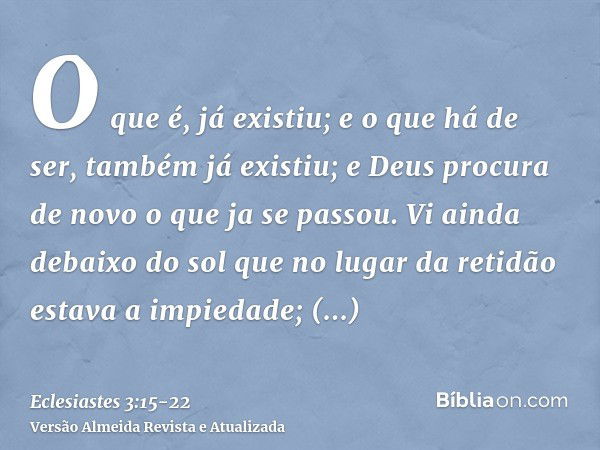 O que é, já existiu; e o que há de ser, também já existiu; e Deus procura de novo o que ja se passou.Vi ainda debaixo do sol que no lugar da retidão estava a im