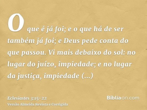 O que é já foi; e o que há de ser também já foi; e Deus pede conta do que passou.Vi mais debaixo do sol: no lugar do juízo, impiedade; e no lugar da justiça, im