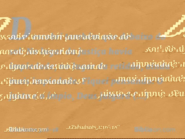 Descobri também que debaixo do sol:
No lugar da justiça havia impiedade;
no lugar da retidão,
ainda mais impiedade. Fiquei pensando:
O justo e o ímpio,
Deus jul