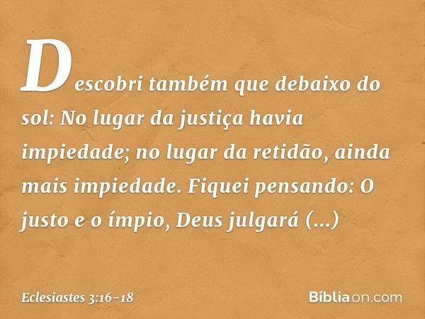 Descobri também que debaixo do sol:
No lugar da justiça havia impiedade;
no lugar da retidão,
ainda mais impiedade. Fiquei pensando:
O justo e o ímpio,
Deus jul